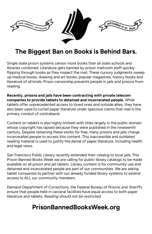 é[’ The Biggest Ban on Books is Behind Bars. Single state prison systems censor more books than allstate schools and libraries combined Literature gets banned by prison mailroom staff quickly flipping through books as they inspect the mail. These cursory judgments sweep up medical books, drawing and art books, popular magazines, history books and literature of all kinds. Prison censorship prevents people i jails and prisons from reading Recently, prisons and jails have been contracting with private telecom ‘companies to provide tablets to detained and incarcerated people. While tablets offer unprecedented access to loved ones and outside allies, they have also been used to curtail paper literature under specious claims that mailis the primary conduit of contraband Content on tablets is also highly limited-with titles largely in the public domain whose copyright has lapsed because they were published in the nineteenth century. Despite obtaining these works for free, many prisons and jais charge incarcerated people to access this content. This inaccessible and outdated reading material is used to justify the denial of paper lterature, including health and legal news San Francisco Public Library recently extended their catalog to local jails. This Prison Banned Books Week we are calling for public library catalogs to be made available on all prison and jailtablets Library content is for community use and detained and incarcerated people are part of our communities. We are asking tablet companies to partner with our already funded library systems to extend access to ALL our community members. Demand Department of Corrections, the Federal Bureau of Prisons and Sheriffs ensure that people held in carceral facilities have equal access to both paper literature and tablets. Reading should not be restricted. PrisonBannedBooksWeek.org